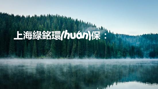 上海綠銘環(huán)保：致力于建設(shè)綠色生態(tài)，保護(hù)地球家園